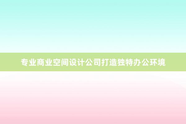 专业商业空间设计公司打造独特办公环境