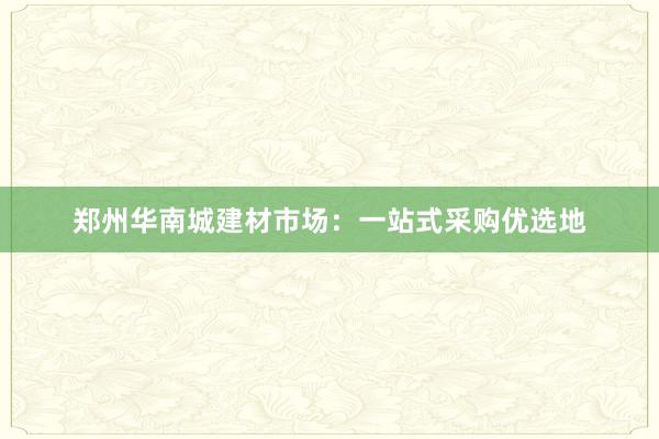 郑州华南城建材市场：一站式采购优选地