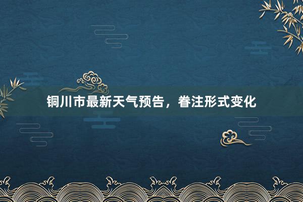 铜川市最新天气预告，眷注形式变化